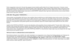 Selain menggunakan satuan pixel, kita pun bisa mengatur ukuran tampilan gambar dalam browser dengan satuan persen. Umumnya, satuan 
persen ini digunakan untuk mengatur lebar (WIDTH) gambar, bukan tinggi gambar. Sebab mengatur tinggi gambar dengan satuan persen akan 
menghasilkan tampilan yang tidak konsisten karena akan bergantung pada lebar jendela browser serta setting resolusi monitor. Oleh karena itu 
jika anda mengatur lebar gambar dengan satuan persen, atribut HEIGHT tidak perlu diatur lagi karena ukuran pixelnya secara otomatis diskala 
dengan ukuran yang benar. Misalnya: 
<IMG SRC="file_gambar" WIDTH=50%>. 
Ukuran gambar yang ditampilkan oleh browser akan mengikuti ukuran jendela browser relatif terhadap setting resolusi monitor. Jika monitor 
diset pada resolusi 800x600 pixel dan jendela browser dibuat maksimum, maka gambar akan ditampilkan dengan pada ukuran sekitar 400x300 
pixel, yakni 50% dari ukuran jendela browser, bukan 50% dari ukuran gambar. Penggunaan satuan persen untuk pengaturan ukuran tampilan 
gambar ini, sering digunakan untuk gambar-gambar besar dan tampilannya ingin kita sesuaikan dengan ukuran jendela browser dan resolusi 
monitor. 
Apakah atribut WIDTH dan HEIGHT ini semata-mata digunakan untuk pengubahan ukuran tampilan gambar? Ternyata tidak. Atribut ini juga 
berfungsi untuk mempercepat tampilnya halaman web (loading). Karena dengan adanya kedua atribut ini, secara teknis memerintahkan browser 
untuk menyediakan tempat seukuran itu sebelum gambarnya sendiri selesai di-load. Jadi bila kita ingin menampilkan sebuah gambar sama 
dengan ukuran aslinya, alangkah baiknya bila atribut WIDTH dan HEIGHT ini tetap dituliskan dengan angka yang sama dengan lebar dan tinggi 
yang sebenarnya dari gambar tersebut. 
MENGGUNAKAN GAMBAR SEBAGAI BACKGROUND 
Pada pelajaran-pelajaran yang terdahulu, kita sudah mempelajari cara menggunakan warna sebagai latar belakang halaman web. Sekarang kita 
akan mempelajari cara menggunakan gambar sebagai latar belakang. Untuk warna, kita menggunakan atribut BGCOLOR="warna", 
sedangkan untuk gambar, kita menggunakan atribut BACKGROUND="file_gambar". Kedua atribut ini disisipkan dalam tag BODY. Sangat 
mudah, bukan? Misalnya kita ingin memanfaatkan gambar email.gif tadi sebagai latarbelakang halaman web maka cukup dengan menyisipkan 
atribut tersebut ke dalam tag BODY seperti di bawah ini: 
 