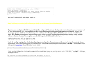 <HTML><HEAD><TITLE>Latarbelakang Gambar</TITLE> 
<BODY BACKGROUND="email.gif"> 
<H1><FONT COLOR="yellow">Maaf, ini hanya contoh, jadi tulisannya 
tidak serasi dengan latarbelakangnya</FONT></H1> 
</BODY></HTML> 
Bila dibuka dalam browser akan tampak seperti ini: 
Maaf, ini hanya contoh, jadi tulisannya tidak serasi dengan latarbelakangnya 
Bagaimana cara mendapatkan file-file image untuk dijadikan background? Mudah saja. Misalnya anda tertarik dengan background halaman web 
ini yang berlatarbelakang garis kotak-kotak abu-abu. Klik kanan pada sebarang tempat yang tampak background kotak-kotak itu maka akan 
muncul pop-up menu. Salah satu menu di dalamnya pasti bertuliskan Save Background As.... Pilih (klik) menu ini maka muncullah kotak 
dialog Save Picture. Di situ anda bisa memilih tempat (folder) dimana file image itu ingin anda simpan (misalnya di folder tempat halaman-halaman 
web anda). Anda pun bisa mengubah nama dari file image itu. Setelah itu klik tombol Save. 
MENGGUNAKAN GAMBAR SEBAGAI LINK 
Masih ada satu lagi fungsi gambar. Gambar juga dapat digunakan sebagai link. Pada prinsipnya untuk membuat link gambar sama saja dengan 
membuat link teks. Kita tinggal mengganti teks yang bertindak sebagai link itu dengan tag penyisipan gambar (IMG SRC). Misalnya kita punya 
link seperti ini: email kami. Kode HTML dari link ini adalah: 
<A href="mailto:adifitrah@maktoob.com">email kami</A> 
Untuk membuat link gambar, kita tinggal mengganti tulisan email kami dengan tag penyisip gambar yaitu <IMG SRC="email.gif">. Sehingga 
lengkapnya tertulis: 
<A href="mailto:adifitrah@maktoob.com"><IMG SRC="email.gif"></A> 
 