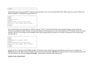 </HTML> 
Demikianlah sekilas fungsi tag BODY. Sekarang bukalah kembali source code alias kode-kode HTML. Masih ingat, kan caranya? (Klik menu 
View lalu Source). Tambahkanlah tag-tag berikut ini: 
<HTML> 
<HEAD> 
<TITLE></TITLE> 
</HEAD> 
<BODY BGCOLOR="yellow" TEXT="red"> 
Tulisan ini akan tampak dalam browser. 
</BODY> 
</HTML> 
Di sini terlihat bahwa kita menambah tag <HEAD> dan tag <TITLE>. Tag HEAD berfungsi untuk mengapit berbagai macam fungsi dan 
informasi yang berkenan dengan halaman web yang bersangkutan. Pada latihan kali ini, kita memasukkan tag TITLE diantara tag HEAD. Sesuai 
namanya, tag TITLE ini berfungsi untuk mengapit kalimat yang menjadi judul dari halaman web tersebut. Sekarang mari kita tuliskan judul 
halaman web ini: 
<HTML> 
<HEAD> 
<TITLE>Karya Pertamaku</TITLE> 
</HEAD> 
<BODY BGCOLOR="yellow" TEXT="red"> 
Tulisan ini akan tampak dalam browser. 
</BODY> 
</HTML> 
Simpan lagi file ini dengan meng-klik File lalu Save. Sekarang kita akan melihat bagaimana perubahannya dalam browser. Lakukan lagi 
Refresh seperti di atas. Maka anda akan melihat di baris teratas (yang dinamakan Title Bar) dari program browser akan menampilkan judul atau 
titel dari halaman web anda yaitu: Karya Pertamaku. Alhamdulillah, selesailah latihan pertama kita. 
MENGUTAK-ATIK HURUF 
 