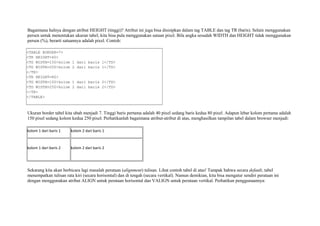 Bagaimana halnya dengan atribut HEIGHT (tinggi)? Atribut ini juga bisa disisipkan dalam tag TABLE dan tag TR (baris). Selain menggunakan 
persen untuk menentukan ukuran tabel, kita bisa pula menggunakan satuan pixel. Bila angka sesudah WIDTH dan HEIGHT tidak menggunakan 
persen (%), berarti satuannya adalah pixel. Contoh: 
<TABLE BORDER=7> 
<TR HEIGHT=40> 
<TD WIDTH=150>kolom 1 dari baris 1</TD> 
<TD WIDTH=250>kolom 2 dari baris 1</TD> 
</TR> 
<TR HEIGHT=80> 
<TD WIDTH=150>kolom 1 dari baris 2</TD> 
<TD WIDTH=250>kolom 2 dari baris 2</TD> 
</TR> 
</TABLE> 
Ukuran border tabel kita ubah menjadi 7. Tinggi baris pertama adalah 40 pixel sedang baris kedua 80 pixel. Adapun lebar kolom pertama adalah 
150 pixel sedang kolom kedua 250 pixel. Perhatikanlah bagaimana atribut-atribut di atas, menghasilkan tampilan tabel dalam browser menjadi: 
kolom 1 dari baris 1 kolom 2 dari baris 1 
kolom 1 dari baris 2 kolom 2 dari baris 2 
Sekarang kita akan berbicara lagi masalah perataan (alignment) tulisan. Lihat contoh tabel di atas! Tampak bahwa secara default, tabel 
menempatkan tulisan rata kiri (secara horisontal) dan di tengah (secara vertikal). Namun demikian, kita bisa mengatur sendiri perataan ini 
dengan menggunakan atribut ALIGN untuk perataan horisontal dan VALIGN untuk perataan vertikal. Perhatikan penggunaannya: 
 