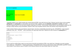 frame I berisi file judul.htm 
frame II berisi file 
menu.htm 
frame III berisi file isi.htm 
Anggaplah gambar di atas adalah tampilan dari sebuah halaman HTML yang terdiri dari tiga frame. Halaman yang ber-frame ini kita namakan 
gabung.htm. File gabung.htm ini menampilkan tiga halaman HTML sekaligus yaitu file judul.htm, menu.htm dan isi.htm. Jadi untuk 
membuat tampilan seperti di atas kita harus membuat empat buah file HTML, 3 file berfungsi sebagai halaman yang ditampilkan sedang satu file 
berfungsi sebagai halaman yang menampilkan. Halaman inilah yang merupakan halaman utama atau halaman yang mengandung frame. 
Untuk membuat halaman utama atau halaman yang ber-frame, kita hanya membutuhkan dua buah tag yaitu <FRAMESET> untuk mengatur 
pembuatan frame, dan “<FRAME>” untuk menentukan file target bagi setiap frame. Baiklah kita mulai membuat file gabung.htm ini: 
<HTML> 
<HEAD> 
<TITLE>Halaman utama</TITLE> 
</HEAD> 
<FRAMESET> 
</FRAMESET> 
</HTML> 
Di atas anda bisa melihat bahwa empat tag yang pertama hanyalah tag pembukaan HTML yang sudah biasa. Sedangkan tag untuk membuat 
frame adalah tag “<FRAMESET>” dengan tag penutupnya. Perhatikanlah bahwa halaman yang berframe tidak membutuhkan tag BODY karena 
yang menjadi isi dari halaman utama ini adalah isi dari halaman-halaman lain yang menjadi target dari setiap frame. 
 