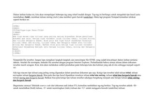 Dalam latihan kedua ini, kita akan mempelajari beberapa tag yang relatif mudah diingat. Tag-tag ini berfungsi untuk mengubah tipe huruf yaitu 
menebalkan (bold), membuat tulisan miring (italic) atau memberi garis bawah (underline). Buka lagi program Notepad kemudian tuliskan 
seperti berikut ini: 
<HTML> 
<HEAD> 
<TITLE>Tipe-tipe Teks</TILE> 
</HEAD> 
<BODY> 
Ada tiga macam tipe tulisan yang paling sering digunakan dalam penulisan 
dokumen apa saja. Ketiga tipe tersebut ialah tulisan tebal, tulisan miring 
dan tulisan bergaris bawah. Bisa pula dua tipe huruf dipadukan misalnya 
tulisan tebal dan miring, tulisan tebal dan bergaris bawah atau tulisan 
miring dan bergaris bawah. Bahkan bisa pula ketiga tipe tulisan tersebut 
sekaligus bergabung menjadi satu berupa tulisan tebal, miring dan bergaris 
bawah. 
</BODY> 
</HTML> 
Simpanlah file tersebut. Jangan lupa mengikuti langkah-langkah cara menyimpan file HTML yang sudah kita pelajari dalam latihan pertama 
dahulu. Setelah file tersimpan, bukalah file tersebut dengan program Internet Explorer. Perhatikanlah bahwa semua tulisan dalam dokumen 
tersebut masih seragam. Kini, kita akan melakukan sedikit perubahan pada beberapa kata dan kalimat yang ada di situ sehingga menjadi seperti 
ini: 
Ada tiga macam tipe tulisan yang paling sering digunakan dalam penulisan dokumen apa saja. Ketiga tipe tersebut ialah tulisan tebal, tulisan 
miringdan tulisan bergaris bawah. Bisa pula dua tipe huruf dipadukan misalnya tulisan tebal dan miring, tulisan tebal dan bergaris bawah atau 
tulisan miring dan bergaris bawah. Bahkan bisa pula ketiga tipe tulisan tersebut sekaligus bergabung menjadi satu berupa tulisan tebal, miring 
dan bergaris bawah. 
Bagaimana caranya? Bukalah source code dari dokumen tadi (tekan F5), kemudian tambahkan tag-tag berikut. Tag-tag tersebut adalah <B> 
untuk menebalkan (bold) tulisan, <I> untuk memiringkan (italic) tulisan dan <U> untuk menggaris-bawahi (underline) tulisan: 
 