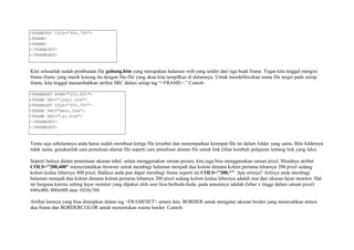 <FRAMESET COLS="30%,70%"> 
<FRAME> 
<FRAME> 
</FRAMESET> 
</FRAMESET> 
Kini selesailah sudah pembuatan file gabung.htm yang merupakan halaman web yang terdiri dari tiga buah frame. Tugas kita tinggal mengisi 
frame-frame yang masih kosong itu dengan file-file yang akan kita tampilkan di dalamnya. Untuk mendefinisikan nama file target pada setiap 
frame, kita tinggal menambahkan atribut SRC dalam setiap tag “<FRAME>.” Contoh: 
<FRAMESET ROWS="20%,80%"> 
<FRAME SRC="judul.htm"> 
<FRAMESET COLS="30%,70%"> 
<FRAME SRC="menu.htm"> 
<FRAME SRC="isi.htm"> 
</FRAMESET> 
</FRAMESET> 
Tentu saja sebelumnya anda harus sudah membuat ketiga file tersebut dan menempatkan keempat file ini dalam folder yang sama. Bila foldernya 
tidak sama, gunakanlah cara penulisan alamat file seperti cara penulisan alamat file untuk link (lihat kembali pelajaran tentang link yang lalu). 
Seperti halnya dalam penentuan ukuran tabel, selain menggunakan satuan persen, kita juga bisa menggunakan satuan pixel. Misalnya atribut 
COLS="200,400" memerintahkan browser untuk membagi halaman menjadi dua kolom dimana kolom pertama lebarnya 200 pixel sedang 
kolom kedua lebarnya 400 pixel. Bahkan anda pun dapat membagi frame seperti ini COLS="200,*". Apa artinya? Artinya anda membagi 
halaman menjadi dua kolom dimana kolom pertama lebarnya 200 pixel sedang kolom kedua lebarnya adalah sisa dari ukuran layar monitor. Hal 
ini berguna karena setting layar monitor yang dipakai oleh user bisa berbeda-beda; pada umumnya adalah (lebar x tinggi dalam satuan pixel) 
640x480, 800x600 atau 1024x768. 
Atribut lainnya yang bisa disisipkan dalam tag <FRAMESET> antara lain: BORDER untuk mengatur ukuran border yang memisahkan antara 
dua frame dan BORDERCOLOR untuk menentukan warna border. Contoh: 
 