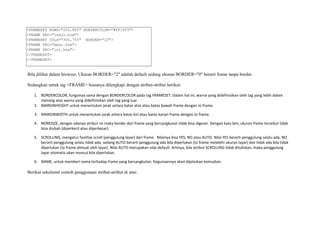 <FRAMESET ROWS="20%,80%" BORDERCOLOR="#FF1493"> 
<FRAME SRC="judul.htm"> 
<FRAMESET COLS="30%,70%" BORDER="10"> 
<FRAME SRC="menu.htm"> 
<FRAME SRC="isi.htm"> 
</FRAMESET> 
</FRAMESET> 
Bila dilihat dalam browser, Ukuran BORDER="2" adalah default sedang ukuran BORDER="0" berarti frame tanpa border. 
Sedangkan untuk tag <FRAME> biasanya dilengkapi dengan atribut-atribut berikut: 
1. BORDERCOLOR, fungsinya sama dengan BORDERCOLOR pada tag FRAMESET. Dalam hal ini, warna yang didefinisikan oleh tag yang lebih dalam 
menang atas warna yang didefinisikan oleh tag yang luar. 
2. MARGINHEIGHT untuk menentukan jarak antara batas atas atau batas bawah frame dengan isi frame. 
3. MARGINWIDTH untuk menentukan jarak antara batas kiri atau batas kanan frame dengan isi frame. 
4. NORESIZE, dengan adanya atribut ini maka border dari frame yang bersangkutan tidak bisa digeser. Dengan kata lain, ukuran frame tersebut tidak 
bisa diubah (diperkecil atau diperbesar). 
5. SCROLLING, mengatur fasilitas scroll (penggulung layar) dari frame. Nilainya bisa YES, NO atau AUTO. Nilai YES berarti penggulung selalu ada, NO 
berarti penggulung selalu tidak ada, sedang AUTO berarti penggulung ada bila diperlukan (isi frame melebihi ukuran layar) dan tidak ada bila tidak 
diperlukan (isi frame dimuat oleh layar). Nilai AUTO merupakan nilai default. Artinya, bila atribut SCROLLING tidak dituliskan, maka penggulung 
layar otomatis akan muncul bila diperlukan. 
6. NAME, untuk memberi nama terhadap frame yang bersangkutan. Kegunaannya akan dijelaskan kemudian. 
Berikut sekelumit contoh penggunaan atribut-atribut di atas: 
 