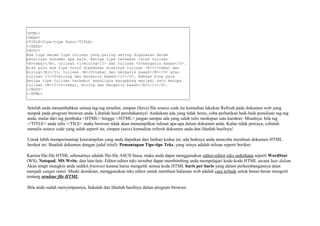 <HTML> 
<HEAD> 
<TITLE>Tipe-tipe Teks</TITLE> 
</HEAD> 
<BODY> 
Ada tiga macam tipe tulisan yang paling sering digunakan dalam 
penulisan dokumen apa saja. Ketiga tipe tersebut ialah tulisan 
<B>tebal</B>, tulisan <I>miring</I> dan tulisan <U>bergaris bawah</U>. 
Bisa pula dua tipe huruf dipadukan misalnya tulisan <B><I>tebal dan 
miring</B></I>, tulisan <B><U>tebal dan bergaris bawah</B></U> atau 
tulisan <I><U>miring dan bergaris bawah</I></U>. Bahkan bisa pula 
ketiga tipe tulisan tersebut sekaligus bergabung menjadi satu berupa 
tulisan <B><I><U>tebal, miring dan bergaris bawah</B></I></U>. 
</BODY> 
</HTML> 
Setelah anda menambahkan semua tag-tag tersebut, simpan (Save) file source code itu kemudian lakukan Refresh pada dokumen web yang 
tampak pada program browser anda. Lihatlah hasil perubahannya! Andaikata ada yang tidak beres, coba perhatikan baik-baik penulisan tag-tag 
anda, mulai dari tag pembuka <HTML> hingga </HTML> jangan sampai ada yang salah tulis meskipun satu karakter. Misalnya: bila tag 
</TITLE> anda tulis </TILE> maka browser tidak akan menampilkan tulisan apa-apa dalam dokumen anda. Kalau tidak percaya, cobalah 
menulis source code yang salah seperti itu, simpan (save) kemudian refresh dokumen anda dan lihatlah hasilnya! 
Untuk lebih mempermantap keterampilan yang anda dapatkan dari latihan kedua ini, ada baiknya anda mencoba membuat dokumen HTML 
berikut ini. Buatlah dokumen dengan judul (titel): Pemantapan Tipe-tipe Teks, yang isinya adalah tulisan seperti berikut: 
Karena file-file HTML sebenarnya adalah file-file ASCII biasa, maka anda dapat menggunakan editor-editor teks sederhana seperti WordStar 
(WS), Notepad, MS Write, dan lain-lain. Editor-editor teks tersebut dapat membimbing anda mempelajari kode-kode HTML secara luar dalam. 
Akan tetapi mungkin anda sedikit frustrasi karena harus mengetik semua kode HTML baris per baris yang dalam perkembangannya akan 
menjadi sangat rumit. Meski demikian, menggunakan teks editor untuk membuat halaman web adalah cara terbaik untuk benar-benar mengerti 
tentang struktur file HTML. 
Bila anda sudah menyimpannya, bukalah dan lihatlah hasilnya dalam program browser. 
 