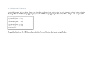 HEADER ATAU KEPALA TULISAN 
Header adalah huruf-huruf berukuran khusus yang digunakan untuk menuliskan judul bab atau sub bab. Ada enam tingkatan header mulai dari 
H1 hingga H6. H1 adalah header yang paling besar dan H6 adalah header yang paling kecil. Coba tulis dalam Notepad anda sebagai berikut: 
<HTML><BODY> 
<H1>Header level 1</H1> 
<H2>Header level 2</H2> 
<H3>Header level 3</H3> 
<H4>Header level 4</H4> 
<H5>Header level 5</H5> 
<H6>Header level 6</H6> 
<HTML><BODY> 
Simpanlah dalam format file HTML kemudian buka dalam browser. Hasilnya akan tampak sebagai berikut: 
 