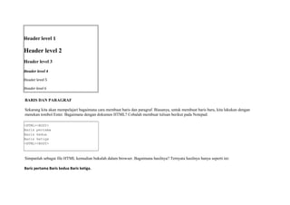 Header level 1 
Header level 2 
Header level 3 
Header level 4 
Header level 5 
Header level 6 
BARIS DAN PARAGRAF 
Sekarang kita akan mempelajari bagaimana cara membuat baris dan paragraf. Biasanya, untuk membuat baris baru, kita lakukan dengan 
menekan tombol Enter. Bagaimana dengan dokumen HTML? Cobalah membuat tulisan berikut pada Notepad: 
<HTML><BODY> 
Baris pertama 
Baris kedua 
Baris ketiga 
<HTML><BODY> 
Simpanlah sebagai file HTML kemudian bukalah dalam browser. Bagaimana hasilnya? Ternyata hasilnya hanya seperti ini: 
Baris pertama Baris kedua Baris ketiga. 
 