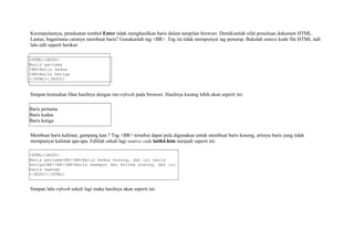 Kesimpulannya, penekanan tombol Enter tidak menghasilkan baris dalam tampilan browser. Demikianlah sifat penulisan dokumen HTML. 
Lantas, bagaimana caranya membuat baris? Gunakanlah tag <BR>. Tag ini tidak mempunyai tag penutup. Bukalah source kode file HTML tadi 
lalu edit seperti berikut: 
<HTML><BODY> 
Baris pertama 
<BR>Baris kedua 
<BR>Baris ketiga 
</HTML></BODY> 
Simpan kemudian lihat hasilnya dengan me-refresh pada browser. Hasilnya kurang lebih akan seperti ini: 
Baris pertama 
Baris kedua 
Baris ketiga 
Membuat baris kalimat, gampang kan ? Tag <BR> tersebut dapat pula digunakan untuk membuat baris kosong, artinya baris yang tidak 
mempunyai kalimat apa-apa. Editlah sekali lagi source code latih4.htm menjadi seperti ini: 
<HTML><BODY> 
Baris pertama<BR><BR>Baris kedua kosong, dan ini baris 
ketiga<BR><BR><BR>Baris keempat dan kelima kosong, dan ini 
baris keenam 
</BODY></HTML> 
Simpan lalu refresh sekali lagi maka hasilnya akan seperti ini: 
 