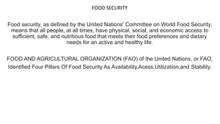 FOOD SECURITY
Food security, as defined by the United Nations' Committee on World Food Security,
means that all people, at all times, have physical, social, and economic access to
sufficient, safe, and nutritious food that meets their food preferences and dietary
needs for an active and healthy life.
FOOD AND AGRICULTURAL ORGANIZATION (FAO) of the United Nations, or FAO,
Identified Four Pillars Of Food Security As Availability,Acess,Utilization,and Stability.
 