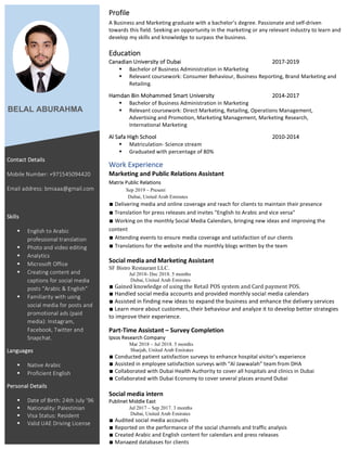 Profile	
A	Business	and	Marketing	graduate	with	a	bachelor’s	degree.	Passionate	and	self-driven	
towards	this	field.	Seeking	an	opportunity	in	the	marketing	or	any	relevant	industry	to	learn	and	
develop	my	skills	and	knowledge	to	surpass	the	business.		
	
Education	
Canadian	University	of	Dubai		 	 	 	 	 2017-2019																																		
§ Bachelor	of	Business	Administration	in	Marketing	
§ Relevant	coursework:	Consumer	Behaviour,	Business	Reporting,	Brand	Marketing	and	
Retailing.		
Hamdan	Bin	Mohammed	Smart	University		 	 	 2014-2017																																		
§ Bachelor	of	Business	Administration	in	Marketing	
§ Relevant	coursework:	Direct	Marketing,	Retailing,	Operations	Management,	
Advertising	and	Promotion,	Marketing	Management,	Marketing	Research,	
International	Marketing	
Al	Safa	High	School	 	 	 	 	 	 2010-2014	
§ Matriculation-	Science	stream		
§ Graduated	with	percentage	of	80%		
Work	Experience	
Marketing	and	Public	Relations	Assistant	
Matrix	Public	Relations	
															Sep 2019 – Present
Dubai, United Arab Emirates
∎	Delivering	media	and	online	coverage	and	reach	for	clients	to	maintain	their	presence		
∎	Translation	for	press	releases	and	invites	"English	to	Arabic	and	vice	versa"	
∎	Working	on	the	monthly	Social	Media	Calendars,	bringing	new	ideas	and	improving	the	
content		
∎	Attending	events	to	ensure	media	coverage	and	satisfaction	of	our	clients	
∎	Translations	for	the	website	and	the	monthly	blogs	written	by	the	team	
Social media and Marketing Assistant
SF Bistro Restaurant LLC.
Jul 2018- Dec 2018. 5 months
Dubai, United Arab Emirates
∎	Gained	knowledge	of	using	the	Retail	POS	system	and	Card	payment	POS.	
∎	Handled	social	media	accounts	and	provided	monthly	social	media	calendars	
∎	Assisted	in	finding	new	ideas	to	expand	the	business	and	enhance	the	delivery	services	
∎	Learn	more	about	customers,	their	behaviour	and	analyze	it	to	develop	better	strategies	
to	improve	their	experience.	
Part-Time	Assistant	–	Survey	Completion			 	 	 	
Ipsos	Research	Company	
Mar 2018 – Jul 2018. 5 months
Sharjah, United Arab Emirates
∎	Conducted	patient	satisfaction	surveys	to	enhance	hospital	visitor’s	experience	
∎	Assisted	in	employee	satisfaction	surveys	with	“Al	Jawwalah”	team	from	DHA	
∎	Collaborated	with	Dubai	Health	Authority	to	cover	all	hospitals	and	clinics	in	Dubai	
∎	Collaborated	with	Dubai	Economy	to	cover	several	places	around	Dubai	
	
Social	media	intern	 	 	 	 	 	
Publinet	Middle	East	
Jul 2017 – Sep 2017. 3 months
Dubai, United Arab Emirates
∎	Audited	social	media	accounts																																																										
∎	Reported	on	the	performance	of	the	social	channels	and	traffic	analysis	
∎	Created	Arabic	and	English	content	for	calendars	and	press	releases	
∎	Managed	databases	for	clients	
BELAL ABURAHMA
Contact	Details		
Mobile	Number:	+971545094420						
Email	address:	bmiaaa@gmail.com	
	
Skills	
§ English	to	Arabic	
professional	translation		
§ Photo	and	video	editing	
§ Analytics		
§ Microsoft	Office		
§ Creating	content	and	
captions	for	social	media	
posts	“Arabic	&	English”	
§ Familiarity	with	using	
social	media	for	posts	and	
promotional	ads	(paid	
media):	Instagram,	
Facebook,	Twitter	and	
Snapchat.	
Languages	
§ Native	Arabic	
§ Proficient	English	
Personal	Details	
§ Date	of	Birth:	24th	July	’96	
§ Nationality:	Palestinian					 	
§ Visa	Status:	Resident	
§ Valid	UAE	Driving	License	
	
 