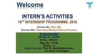 Welcome
Presented By
MD.BELAL UDDIN
ID No.: 1401017
Reg. No.: 41162
Group – A
Guide Teacher: Prof. Dr. Md.Mahbub Alam
Dr.Jahan Ara Begum
Course No: VInt. 524
Course title: Veterinary Medical Clinical Practice
 