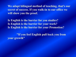 We adapt bilingual method of teaching, that's our
secret of success. If you walk-in to our office we
will show you the proof.
Is English is the barrier for you studies?
Is English is the barrier for your work?
Is English is the barrier for your Promotion?
"If you feel English pull back you from
your growth"
 