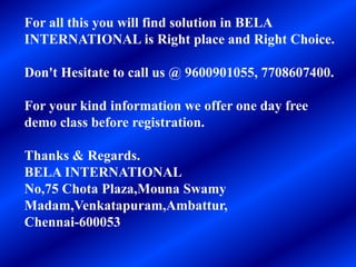 For all this you will find solution in BELA
INTERNATIONAL is Right place and Right Choice.
Don't Hesitate to call us @ 9600901055, 7708607400.
For your kind information we offer one day free
demo class before registration.
Thanks & Regards.
BELA INTERNATIONAL
No,75 Chota Plaza,Mouna Swamy
Madam,Venkatapuram,Ambattur,
Chennai-600053
 