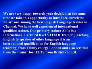 We are very happy towards your decision, at the same
time we take this opportunity to introduce ourselves;
we are one among the best English Language trainer in
Chennai. We have well experienced international
qualified trainer. Our primary trainer Akila is a
International Certified level 5 TESOL trainer (Teaching
English to speaker of other language it is an
international qualification for English language
teaching) from Trinity college London and also certified
train the trainer for IELTS from British council.
 
