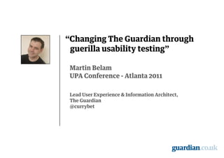 “Changing The Guardian through
 guerilla usability testing"

 Martin Belam
 UPA Conference - Atlanta 2011

 Lead User Experience & Information Architect,
 The Guardian
 @currybet
 