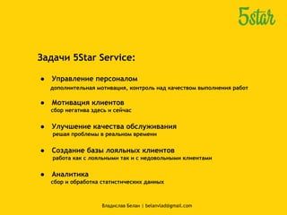 Задачи 5Star Service:
● Управление персоналом
дополнительная мотивация, контроль над качеством выполнения работ
● Мотивация клиентов
сбор негатива здесь и сейчас
● Улучшение качества обслуживания
решая проблемы в реальном времени
● Создание базы лояльных клиентов
работа как с лояльными так и с недовольными клиентами
● Аналитика
сбор и обработка статистических данных
Владислав Белан | belanvlad@gmail.com
 
