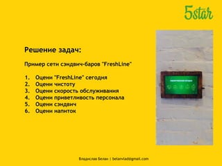 Решение задач:
Пример сети сэндвич-баров "FreshLine"
1. Оцени "FreshLine" сегодня
2. Оцени чистоту
3. Оцени скорость обслуживания
4. Оцени приветливость персонала
5. Оцени сэндвич
6. Оцени напиток
Владислав Белан | belanvlad@gmail.com
 
