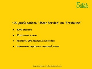 100 дней работы "5Star Service" во "FreshLine"
● 3000 отзывов
● 30 отзывов в день
● Контакты 200 лояльных клиентов
● Изменение персонала торговой точки
Владислав Белан | belanvlad@gmail.com
 