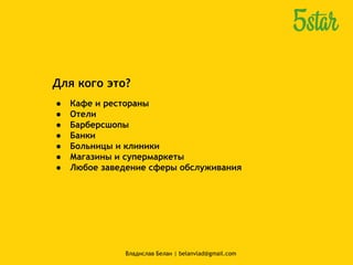 Для кого это?
● Кафе и рестораны
● Отели
● Барберсшопы
● Банки
● Больницы и клиники
● Магазины и супермаркеты
● Любое заведение сферы обслуживания
Владислав Белан | belanvlad@gmail.com
 