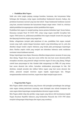 Pendidikan Bela Negara
Salah satu solusi jangka panjang menjaga keutuhan, keamanan, dan kenyamanan hidup
berbangsa dan bernegara, setiap negara membutuhkan fundamental ekonomi, budaya, dan
pertahanan keamanan nasional yang kuat dan kokoh. Tanpa fundamental ketahanan nasional
yang kuat, ancaman keamanan dan kenyamanan bangsa sangat rentan. Untuk itu, solusinya
adalah pendidikan kewarganegaraan melalui pendidikan bela negara.
Pendidikan bela negara ini menjadi penting, karena pertama kebutuhan legal. Secara hukum,
khususnya merujuk Pasal 30 UUD 1945, setiap warga negara memiliki kewajiban bela
negara. Oleh karena itu, pelaksanaan pendidikan bela negara menjadi sesuatu hal yang legal
dan dipayungi konstitusi negara yang sangat kuat.
Kedua, sebagaimana merujuk pada penjelasan di atas, pendidikan bela negara menjadi
sesuatu yang wajib, sejalan dengan kenyataan empiris yang berkembang saat ini, yaitu jika
dikaitkan dengan kondisi empiris Indonesia yang berada pada persimpangan kepentingan
dunia. Realitas empiris inilah yang menjadi satu kebutuhan Indonesia untuk melakukan
reorientasi sistem ketahanan nasional.
Ketiga, kepentingan masa depan, khususnya dikaitkan dengan potensi ancaman di masa yang
akan datang. Negara besar yang kuat secara militer dan atau kuat secara ekonomi-politik,
merupakan ancaman yang potensial sebagai terorisme negara di masa yang datang. Sebagai
contoh kasus penyerangan ke Irak. Kendati tidak mengantongi izin PBB, AS yang merasa
kuat secara ekonomi dan militer, kemudian melaksanakan penyerangan ke Irak. Hal
demikian, menjadi preseden dan indikasi bahwa negara yang kuat secara ekonomi dan
militer, potensial menjadi terorisme negara kepada negara-negara lain. Dengan
mengatasnamakan melawan terorisme, negara besar dapat menjadi negara teroris.
Pengertian Bela Negara
Bela Negara adalah sebuah konsep yang disusun oleh perangkat perundangan dan petinggi
suatu negara tentang patriotisme seseorang, suatu kelompok atau seluruh komponen dari
suatu negara dalam kepentingan mempertahankan eksistensi negara tersebut.
Bela Negara adalah sikap dan perilaku warga negara yang dijiwai oleh kecintaannya kepada
Negara Kesatuan Republik Indonesia yang berdasarkan Pancasila dan UUD 1945 dalam
menjalin kelangsungan hidup bangsa dan negara yang seutuhnya.
 