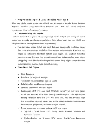 Pengertian Bela Negara ( UU No 3 tahun 2002 Pasal 9 ayat 1 )
Sikap dan prilaku warga negara yang dijiwai oleh kecintaannya kepada Negara Kesatuan
Republik Indonesia yang berdasarkan Pancasila dan UUD 1945 dalam menjamin
kelangsungan hidup berbangsa dan bernegara.
Landasan konsep Bela Negara
Landasan konsep bela negara adalah adanya wajib militer. Subyek dari konsep ini adalah
tentara atau perangkat pertahanan negara lainnya, baik sebagai pekerjaan yang dipilih atau
sebagai akibat dari rancangan tanpa sadar (wajib militer).
Tiap-tiap warga negara berhak dan wajib ikut serta dalam usaha pembelaan negara
dan Syarat-syarat tentang pembelaan diatur dengan undang-undang. Kesadaran bela
negara itu hakikatnya kesediaan berbakti pada negara dan kesediaan berkorban
membela negara. Spektrum bela negara itu sangat luas, dari yang paling halus, hingga
yang paling keras. Mulai dari hubungan baik sesama warga negara sampai bersama-
sama menangkal ancaman nyata musuh bersenjata.
Unsur Dasar Bela Negara
Cinta Tanah Air
Kesadaran Berbangsa & bernegara
Yakin akan pancasila sebagai ideologi negara
Rela berkorban untuk bangsa & negara
Memiliki kemampuan awal bela negara
Berdasarkan UUD 1945 pada pasal 30 tertulis bahwa “Tiap-tiap warga negara
berhak dan wajib ikut serta dalam usaha pembelaan negara.” Dan “syarat-syarat
tentang pembelaan diatur oleh UU.” Jadi sudah jelas, mau tidak mau kita wajib
ikut serta dalam membela negara dari segala macam ancaman, gangguan, dan
hambatan baik yang datang dari dalam maupun dari luar.
Dasar hukum dan peraturan tentang wajib bela negara
Tap MPR No.VI Tahun 1973 tentang konsep wawasan nusantara dan
keamanan Nasional.
Undang-Undang No.29 tahun 1954 tentang Pokok-Pokok Perlawanan
Rakyat.
 