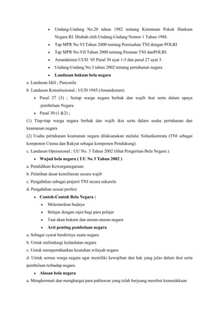 Undang-Undang No.20 tahun 1982 tentang Ketentuan Pokok Hankam
Negara RI. Diubah oleh Undang-Undang Nomor 1 Tahun 1988.
Tap MPR No.VI Tahun 2000 tentang Pemisahan TNI dengan POLRI
Tap MPR No.VII Tahun 2000 tentang Peranan TNI danPOLRI.
Amandemen UUD ’45 Pasal 30 ayat 1-5 dan pasal 27 ayat 3.
Undang-Undang No.3 tahun 2002 tentang pertahanan negara
Landasan hukum bela negara
a. Landasan Idiil ; Pancasila
b. Landasan Konstitusional ; UUD 1945 (Amandemen)
Pasal 27 (3) ; Setiap warga negara berhak dan wajib ikut serta dalam upaya
pembelaan Negara
Pasal 30 (1 &2) ;
(1) Tiap-tiap warga negara berhak dan wajib ikut serta dalam usaha pertahanan dan
keamanan negara
(2) Usaha pertahanan keamanan negara dilaksanakan melalui Sishankamrata (TNI sebagai
komponen Utama dan Rakyat sebagai komponen Pendukung).
c. Landasan Operasional ; UU No. 3 Tahun 2002 (lihat Pengertian Bela Negara ).
Wujud bela negara ( UU No 3 Tahun 2002 )
a. Pendidikan Kewarganegaraan
b. Pelatihan dasar kemiliteran secara wajib
c. Pengabdian sebagai prajurit TNI secara sukarela
d. Pengabdian sesuai profesi
Contoh-Contoh Bela Negara :
Melestarikan budaya
Belajar dengan rajin bagi para pelajar
Taat akan hukum dan aturan-aturan negara
Arti penting pembelaan negara
a. Sebagai syarat berdirinya suatu negara
b. Untuk melindungi kedaulatan negara
c. Untuk mempertahankan keutuhan wilayah negara
d. Untuk semua warga negara agar memiliki kewajiban dan hak yang jelas dalam ikut serta
pembelaan terhadap negara.
Alasan bela negara
a. Menghormati dan menghargai para pahlawan yang telah berjuang merebut kemerdekaan
 