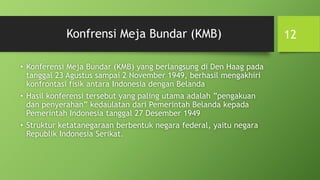 Konfrensi Meja Bundar (KMB)
• Konferensi Meja Bundar (KMB) yang berlangsung di Den Haag pada
tanggal 23 Agustus sampai 2 November 1949, berhasil mengakhiri
konfrontasi fisik antara Indonesia dengan Belanda
• Hasil konferensi tersebut yang paling utama adalah ”pengakuan
dan penyerahan” kedaulatan dari Pemerintah Belanda kepada
Pemerintah Indonesia tanggal 27 Desember 1949
• Struktur ketatanegaraan berbentuk negara federal, yaitu negara
Republik Indonesia Serikat.
12
 