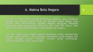 A. Makna Bela Negara
UU No. 3 Tahun 2002 tentang Pertahanan Negara, yang dimaksud
dengan bela negara adalah sikap dan perilaku warga negara yang
dijiwai oleh kecintaannya kepada Negara Kesatuan Republik
Indonesia yang berdasarkan Pancasila dan UUD NRI Tahun 1945
dalam menjamin kelangsungan hidup bangsa dan negara.
Inti dari upaya bela negara adalah kesediaan untuk memberikan
sesuatu tanpa pamrih atau kerelaan berkorban untuk bangsa dan
negara sebagai sebuah tindakan terbaik untuk melindungi,
mempertahankan, serta memajukan
4
 