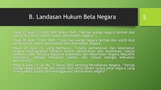B. Landasan Hukum Bela Negara
• Pasal 27 ayat (3) UUD NRI Tahun 1945, “setiap warga negara berhak dan
wajib ikut serta dalam upaya pembelaan negara”
• Pasal 30 ayat 1 UUD 1945, “tiap-tiap warga negara berhak dan wajib ikut
serta dalam usaha pertahanan dan keamanan negara.
• Pasal 30 ayat (2) yang berbunyi: “Usaha pertahanan dan keamanan
negara dilaksanakan melalui sistem pertahanan dan keamanan rakyat
semesta oleh Tentara Nasional Indonesia dan Kepolisian Negara Republik
Indonesia, sebagai kekuatan utama, dan rakyat sebagai kekuatan
pendukung”.
• Pasal 9 ayat (1) UU No. 3 Tahun 2002 tentang Pertahanan Negara, “Setiap
warga negara berhak dan wajib ikut serta dalam upaya bela negara yang
diwujudkan dalam penyelenggaraan pertahanan negara”.
5
 