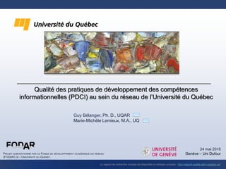 Qualité des pratiques de développement des compétences
informationnelles (PDCI) au sein du réseau de l’Université du Québec
PROJET SUBVENTIONNÉ PAR LE FONDS DE DÉVELOPPEMENT ACADÉMIQUE DU RÉSEAU
(FODAR) DE L’UNIVERSITÉ DU QUÉBEC
Le rapport de recherche complet est disponible à l’adresse suivante : http://rapport-qualite-pdci.uquebec.ca/
24 mai 2018
Genève – Uni Dufour
Guy Bélanger, Ph. D., UQAR
Marie-Michèle Lemieux, M.A., UQ
 