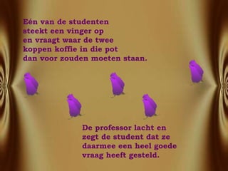 E é n van de studenten  steekt een vinger op  en vraagt waar de twee koppen koffie in die pot  dan voor zouden moeten staan. De professor lacht en  zegt de student dat ze  daarmee een heel goede vraag heeft gesteld.  