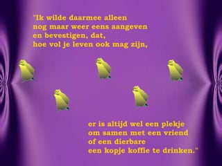 "Ik wilde daarmee alleen  nog maar weer eens aangeven en bevestigen, dat,  hoe vol je leven ook mag zijn, er is altijd wel een plekje  om samen met een vriend  of een dierbare een kopje koffie te drinken." 