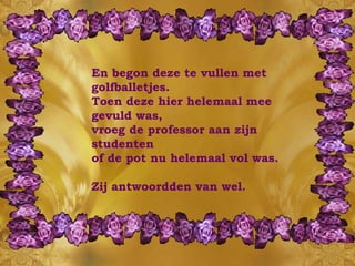 En begon deze te vullen met golfballetjes.  Toen deze hier helemaal mee gevuld was,  vroeg de professor aan zijn studenten of de pot nu helemaal vol was. Zij antwoordden van wel. 