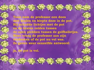 Toen nam de professor een doos met kralen en kiepte deze in de pot. Hij schudde lichtjes met de pot  en de kralen rolden tussen  de open plekken tussen de golfballetjes.  Weer vroeg de professor aan zijn studenten of de pot nu vol was.  Ze gaven weer eenzelfde antwoord: ja, de pot is vol. 