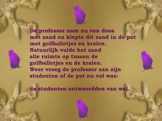 De professor nam nu een doos  met zand en kiepte dit zand in de pot met golfballetjes en kralen.  Natuurlijk vulde het zand  alle ruimte op tussen de  golfballetjes en de kralen.  Weer vroeg de professor aan zijn studenten of de pot nu vol was:  de studenten antwoordden van wel. 
