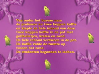 Van onder het bureau nam  de professor nu twee koppen koffie  en kiepte de hele inhoud van deze  twee koppen koffie in de pot met golfballetjes, kralen en zand.  De hele inhoud verdween in de pot. De koffie vulde de ruimte op  tussen het zand.  De studenten begonnen te lachen. 