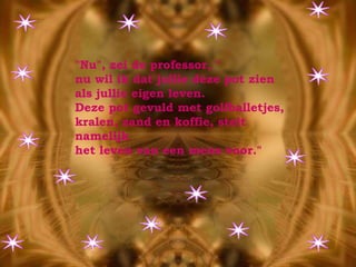 "Nu", zei de professor, " nu wil ik dat jullie deze pot zien  als jullie eigen leven.  Deze pot gevuld met golfballetjes,  kralen, zand en koffie, stelt namelijk  het leven van een mens voor." 