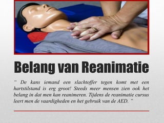 Belang van Reanimatie
“ De kans iemand een slachtoffer tegen komt met een
hartstilstand is erg groot! Steeds meer mensen zien ook het
belang in dat men kan reanimeren. Tijdens de reanimatie cursus
leert men de vaardigheden en het gebruik van de AED. ”
 