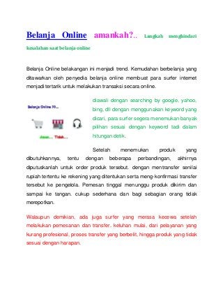 Belanja Online amankah?..

Langkah

menghindari

kesalahan saat belanja online

Belanja Online belakangan ini menjadi trend. Kemudahan berbelanja yang
ditawarkan oleh penyedia belanja online membuat para surfer internet
menjadi tertarik untuk melakukan transaksi secara online.
diawali dengan searching by google, yahoo,
bing, dll dengan menggunakan keyword yang
dicari, para surfer segera menemukan banyak
pilihan sesuai dengan keyword tadi dalam
hitungan detik.
Setelah
dibutuhkannya,

tentu

dengan

menemukan

beberapa

produk

perbandingan,

yang
akhirnya

diputuskanlah untuk order produk tersebut. dengan mentransfer senilai
rupiah tertentu ke rekening yang ditentukan serta meng-konfirmasi transfer
tersebut ke pengelola. Pemesan tinggal menunggu produk dikirim dan
sampai ke tangan. cukup sederhana dan bagi sebagian orang tidak
merepotkan.
Walaupun demikian, ada juga surfer yang merasa kecewa setelah
melakukan pemesanan dan transfer. keluhan mulai, dari pelayanan yang
kurang profesional, proses transfer yang berbelit, hingga produk yang tidak
sesuai dengan harapan.

 