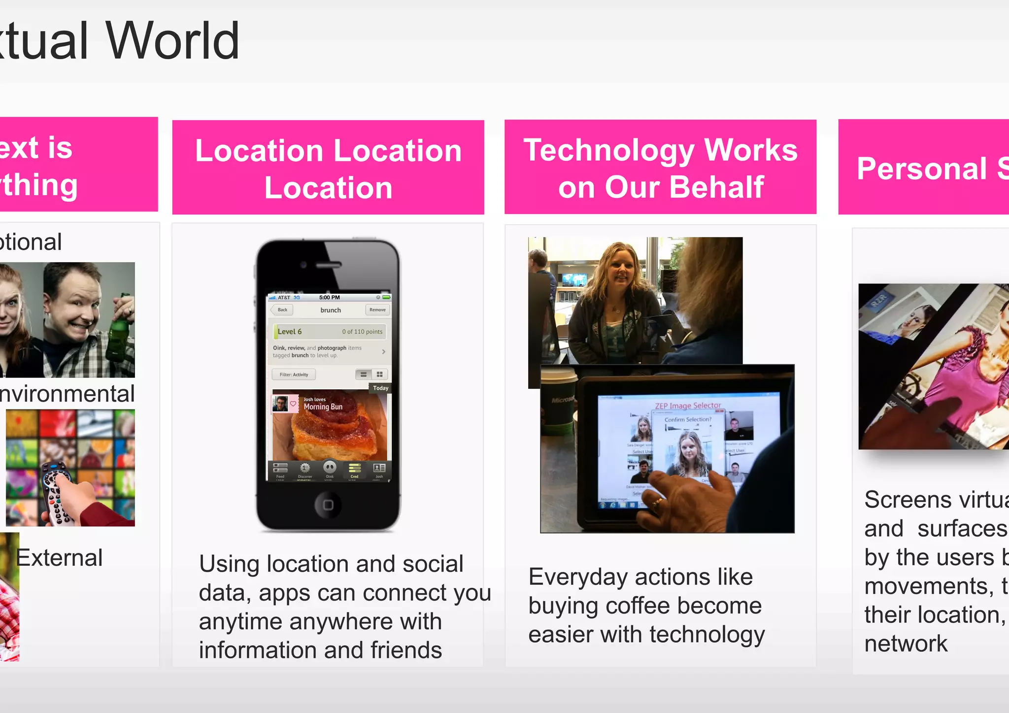 xtual World
ext is         Location Location            Technology Works
                                                                     Personal S
ything             Location                   on Our Behalf
otional




nvironmental



                                                                     Screens virtua
                                                                     and surfaces
  External     Using location and social                             by the users b
                                            Everyday actions like    movements, th
               data, apps can connect you
                                            buying coffee become     their location,
               anytime anywhere with
                                            easier with technology   network
               information and friends
 