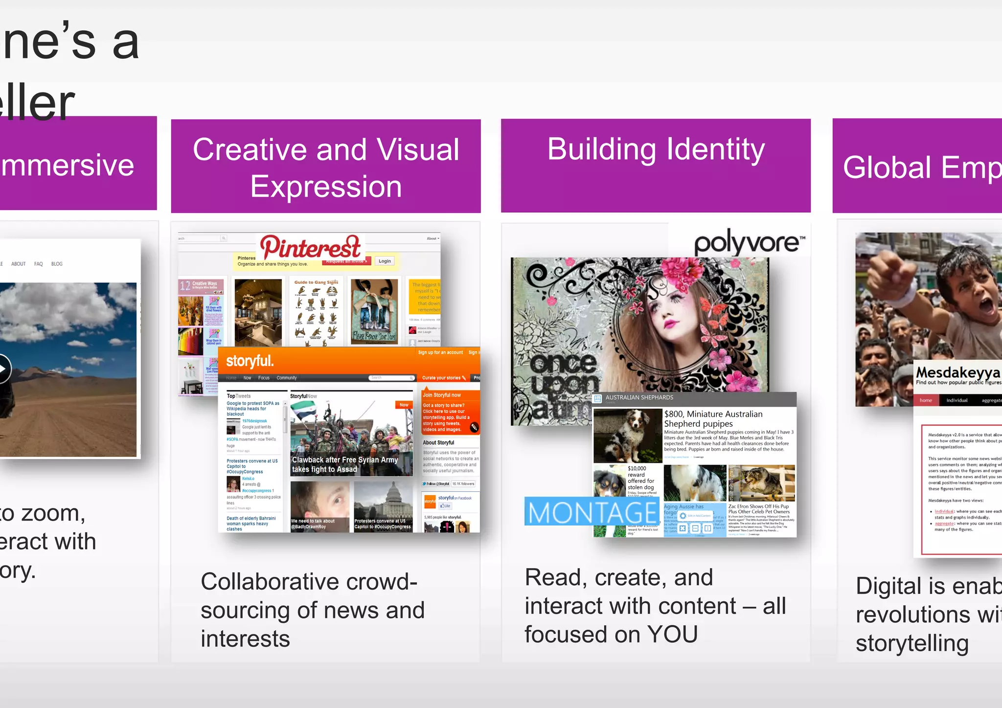 one’s a
eller
             Creative and Visual      Building Identity
Immersive                                                         Global Emp
                Expression




to zoom,
eract with
 ory.        Collaborative crowd-   Read, create, and             Digital is enab
             sourcing of news and   interact with content – all   revolutions wit
             interests              focused on YOU                storytelling
 