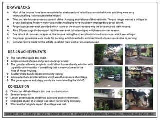 DRAWBACKS
❖ Mostof the houseshave been remodeledor destroyedand rebuiltas someinhabitantssaidtheywerevery
impractical(eg. toiletsoutsidethehouse).
❖ The concretehousesarose as a resultof the changing aspirationsof the residents.Theyno longerwanted a ‘village’or
a rural backdrop. Modernmaterialsandtechnologieshave thus been employedtoa greatextent.
❖ Properspaceswerenot providedwhich is one of the major reasonswhy the artisans sold theirhouses.
❖ Also,20 years agothe transportfacilitieswerenot fully developedwhich was anotherreason.
❖ Due tolack of commercialspaces, the houses facingthe streetstransformedintoshops, which wereillegal.
❖ No properprovisionsweremade for parking,which resultedin encroachmentof open spacesdue toparking.
❖ Culturalcentremade forthe artiststoexhibittheir works remainedunused.
DESIGN ACHIEVEMENTS
❖ The feelof the spacestillintact.
❖ Ample amountof open andgreenspaces provided.
❖ The complex allowedpeople tomodifytheir houses freely,whetherwith
a paintbrushor mortar- somethingthatis neverallowedin the
type of mass housing.
❖ Clustershelp build a local communityfeeling.
❖ Allowedenhanced interactionswhich was the essenceof a village.
❖ The greenspacesand playgrounds aremaintainedby theNMMC.
CONCLUSION
❖ Characterof thatvillageis lost due tourbanization.
❖ Senseof security.
❖ Lotsof greenspacescreatinga quiteand cool environment.
❖ Intangibleaspectof a villagewas takencareof very precisely.
❖ Whereasthe tangibleaspectof a villagewas lost.
SUBJECT: HOA CLASS : B SEM : 6 GROUP MEMBERS : DHANVEERSINHJI(2016/70), SAHAJ (036), PRINCE (040), YASH (052)
 