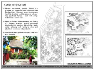 A BRIEFINTRODUCTION
❖ Belapur incremental housing project - a
proposal for mass affordable housing in New
Bombay (Navi Mumbai), which demonstrated
how high densities could be achieved with low-
rise courtyard homes, built with simple
materialsata humanscale.
❖ Based on clusters of between seven and 12 pairs
of houses arranged around communal
courtyards, the buildings did not share party
walls – allowing each family to extend and
adapttheir own house independently.
❖ 550 families were planned for in a 5.4-hectare
area limitation.
SITE PLAN OF ARTIST’S VILLAGE
SUBJECT: HOA CLASS : B SEM : 6 GROUP MEMBERS : DHANVEERSINHJI(2016/70), SAHAJ (036), PRINCE (040), YASH (052)
 