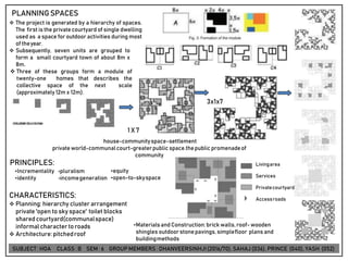 PRINCIPLES:
•Incrementality •pluralism
•identity •incomegeneration
CHARACTERISTICS:
❖ Planning: hierarchy cluster arrangement
private 'open to sky space' toilet blocks
shared courtyard(communalspace)
informal character toroads
❖ Architecture:pitchedroof
•Materialsand Construction:brick walls,roof-wooden
shingles outdoor stonepavings,simplefloor plans and
buildingmethods
PLANNINGSPACES
❖ The project is generated by a hierarchy of spaces.
The first is the private courtyard of single dwelling
used as a space for outdoor activities during most
of theyear.
❖ Subsequently, seven units are grouped to
form a small courtyard town of about 8m x
8m.
❖ Three of these groups form a module of
twenty-one homes that describes the
collective space of the next scale
(approximately 12m x 12m).
•equity
•open-to-skyspace
Livingarea
Services
Privatecourtyard
Accessroads
3x1x7
1 X 7
house-communityspace-settlement
privateworld-communalcourt-greaterpublic space.thepublic promenadeof
community
SUBJECT: HOA CLASS : B SEM : 6 GROUP MEMBERS : DHANVEERSINHJI(2016/70), SAHAJ (036), PRINCE (040), YASH (052)
 