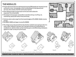 THEMODULES
❖ Projectdemonstrateshow high densityhousing(500people per hectare)can be
achievedin a low-rise typology, whileincluding (opentoskyspaces)and
services,like schools,thatthe communityrequires
❖ Overridingprinciple is togiveeachunit its own sitetoallow for
expansion (Incrementality)
❖ The footprintof eachplan varieslittlein size(from 45 sq. m to70 sq. m),
maintaining equity (fairness)in thecommunity
❖ Schemecaterswiderange fromthe lowestbudgetsof Rs 20000, Middle income
groups
❖ Rs 30000-50000 and Upper incomeRs 180000.
❖ The villagewas producedwith the idea thatthe residentsweregoing toalterit in
many ways,making it trulytheir own, thereforehomesarefreestanding,so
residentscan addon tothem as their familiesgrow;and differentlypriced plans
appeal toa wide varietyof incomelevels.
SUBJECT: HOA CLASS : B SEM : 6 GROUP MEMBERS : DHANVEERSINHJI(2016/70), SAHAJ (036), PRINCE (040), YASH (052)
 