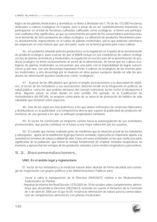 LIBRO BLANCO de los herbolarios y las plantas medicinales


lógica de las plantas medicinales y aromáticas se limita a alrededor del 1,7% de las 733.000 hectáreas
dedicadas a cultivos ecológicos en España, pero a pesar de no ser cuantitativamente importante su
participación en el total de hectáreas cultivadas calificadas como ecológicas, sí tienen una participa-
ción cualitativa muy significativa, ya que su conocimiento por parte de los consumidores potencia inclu-
so la demanda de otros productos de cultivo ecológico. La utilización de productos fitosanitarios pare-
ce absolutamente improcedente en el cultivo de plantas medicinales, por lo que deberían extremarse
las exigencias en esta materia que, por otra parte, suele ser la tónica general para estos cultivos.

      46.- Un problema añadido para los productores es la regulación en España de la denominación
de producto ecológico, pues a pesar de que el MAPA incluye en sus estadísticas de cultivos ecológi-
cos los de plantas aromáticas y medicinales, la regulación en nuestro país de la denominación de pro-
ducto ecológico se limita exclusivamente al sector de la alimentación, de forma que los cultivos eco-
lógicos de plantas medicinales se encuentran, por una parte con la imposibilidad de lograr subven-
ciones y, por otra, con una desventaja importante frente a cultivos no ecológicos de las mismas plan-
tas medicinales, y otra desventaja por la situación en otros países europeos donde no sólo los pro-
ductos de alimentación pueden clasificarse como “ecológicos”.

      47. - A pesar de las dificultades que genera el amplio asociacionismo y la diversidad de objeti-
vos, el sector de los herbolarios y sus asociaciones deberían incidir en la integración en políticas de
salud pública, como las que podrían derivarse del consejo nutricional, lucha contra el tabaquismo y
otras. Algunos pasos se están dando en este sentido. Por ejemplo, en la Cualificación de
Herbodietética del INCUAL se propone como parte de su tarea la de promoción de hábitos de vida
saludable que incluirían estos aspectos.

       48.- Uno de los aspectos más polémicos a los que deben enfrentarse las empresas fabricantes
y distribuidoras es la publicidad, y la competencia directa que supone la publicidad de productos ali-
menticios de uso general a los que se atribuyen propiedades sanitarias.

     49.- El sector ha comenzado un incipiente camino hacia la autorregulación de sus actividades
promocionales, que puede contribuir en el futuro a una mejor valoración por los usuarios.

       50.- El estudio que hemos realizado pone de manifiesto que la situación actual de los hebolarios
y naturópatas, aparte de la indefinición legal que hemos señalado, representa un importante aporte a la
sociedad en terminos de salud y calidad de vida. Estas son unas actividades en las que confía una parte
significativa de la población, que tienen la ventaja fundamental de emplear métodos terapéuticos no
invasivos y aprovechar las ventajas de los productos naturales como medios terapéuticos y preventivos.

5.2. Recomendaciones.
       UNO: En el ámbito legal y reglamentario

      El sector de los herbolarios y la medicina natural debe abordar de forma decidida una estrate-
gia de negociación con grupos políticos y las Administraciones Públicas para.

       - Llevar a cabo la transposición de la Directiva 2004/24/CE relativa a los Medicamentos
          Tradicionales de Plantas.
       - Impulsar la reforma del Real Decreto 1275/2003 de 10 de octubre sobre complementos alimen-
          ticios que desarrolla la Directiva 2002/46/CE teniendo en cuenta el Dictamen de la Comisión
          de 5 de abril de 2006 por el que la UE reclama la eliminación de trabas para la comercializa-
          ción de complementos alimenticios con plantas medicinales


140
 