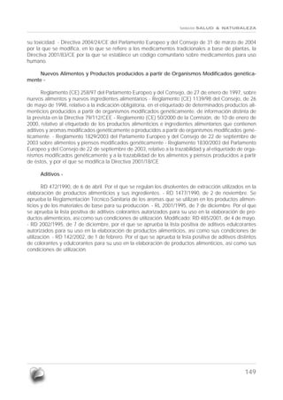 fundación SALUD & NATURALEZA


su toxicidad. - Directiva 2004/24/CE del Parlamento Europeo y del Consejo de 31 de marzo de 2004
por la que se modifica, en lo que se refiere a los medicamentos tradicionales a base de plantas, la
Directiva 2001/83/CE por la que se establece un código comunitario sobre medicamentos para uso
humano.

    Nuevos Alimentos y Productos producidos a partir de Organismos Modificados genética-
mente -

       Reglamento (CE) 258/97 del Parlamento Europeo y del Consejo, de 27 de enero de 1997, sobre
nuevos alimentos y nuevos ingredientes alimentarios - Reglamento (CE) 1139/98 del Consejo, de 26
de mayo de 1998, relativo a la indicación obligatoria, en el etiquetado de determinados productos ali-
menticios producidos a partir de organismos modificados genéticamente, de información distinta de
la prevista en la Directiva 79/112/CEE - Reglamento (CE) 50/2000 de la Comisión, de 10 de enero de
2000, relativo al etiquetado de los productos alimenticios e ingredientes alimentarios que contienen
aditivos y aromas modificados genéticamente o producidos a partir de organismos modificados gené-
ticamente. - Reglamento 1829/2003 del Parlamento Europeo y del Consejo de 22 de septiembre de
2003 sobre alimentos y piensos modificados genéticamente - Reglamento 1830/2003 del Parlamento
Europeo y del Consejo de 22 de septiembre de 2003, relativo a la trazabilidad y al etiquetado de orga-
nismos modificados genéticamente y a la trazabilidad de los alimentos y piensos producidos a partir
de éstos, y por el que se modifica la Directiva 2001/18/CE

      Aditivos -

       RD 472/1990, de 6 de abril. Por el que se regulan los disolventes de extracción utilizados en la
elaboración de productos alimenticios y sus ingredientes. - RD 1477/1990, de 2 de noviembre. Se
aprueba la Reglamentación Técnico-Sanitaria de los aromas que se utilizan en los productos alimen-
ticios y de los materiales de base para su producción. - RL 2001/1995, de 7 de diciembre. Por el que
se aprueba la lista positiva de aditivos colorantes autorizados para su uso en la elaboración de pro-
ductos alimenticios, así como sus condiciones de utilización. Modificado: RD 485/2001, de 4 de mayo.
- RD 2002/1995, de 7 de diciembre, por el que se aprueba la lista positiva de aditivos edulcorantes
autorizados para su uso en la elaboración de productos alimenticios, así como sus condiciones de
utilización. - RD 142/2002, de 1 de febrero. Por el que se aprueba la lista positiva de aditivos distintos
de colorantes y edulcorantes para su uso en la elaboración de productos alimenticios, así como sus
condiciones de utilización.




                                                                                                    149
 