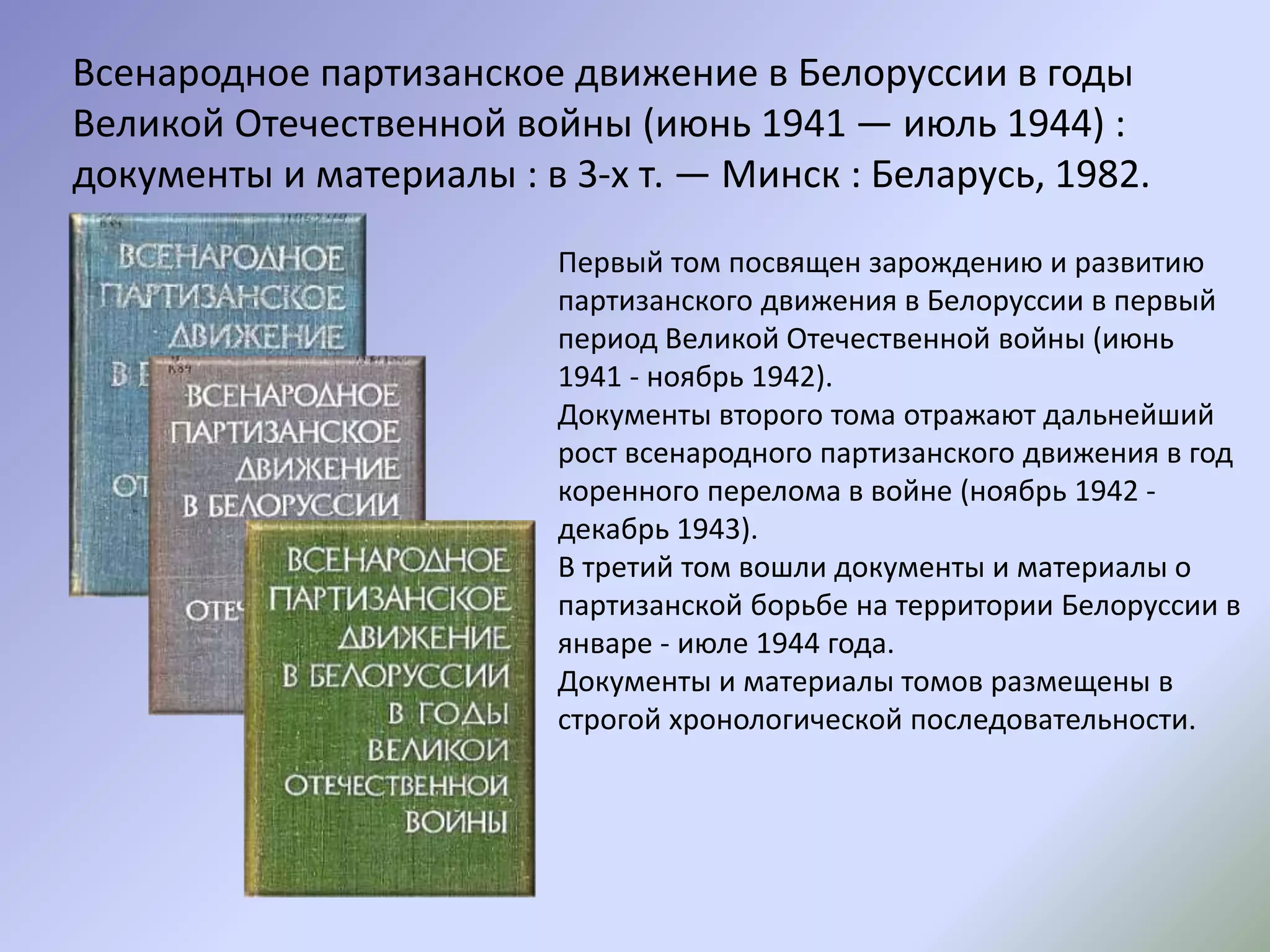 Всенародное партизанское движение в Белоруссии в годы
Великой Отечественной войны (июнь 1941 — июль 1944) :
документы и материалы : в 3-х т. — Минск : Беларусь, 1982.
Первый том посвящен зарождению и развитию
партизанского движения в Белоруссии в первый
период Великой Отечественной войны (июнь
1941 - ноябрь 1942).
Документы второго тома отражают дальнейший
рост всенародного партизанского движения в год
коренного перелома в войне (ноябрь 1942 -
декабрь 1943).
В третий том вошли документы и материалы о
партизанской борьбе на территории Белоруссии в
январе - июле 1944 года.
Документы и материалы томов размещены в
строгой хронологической последовательности.
 