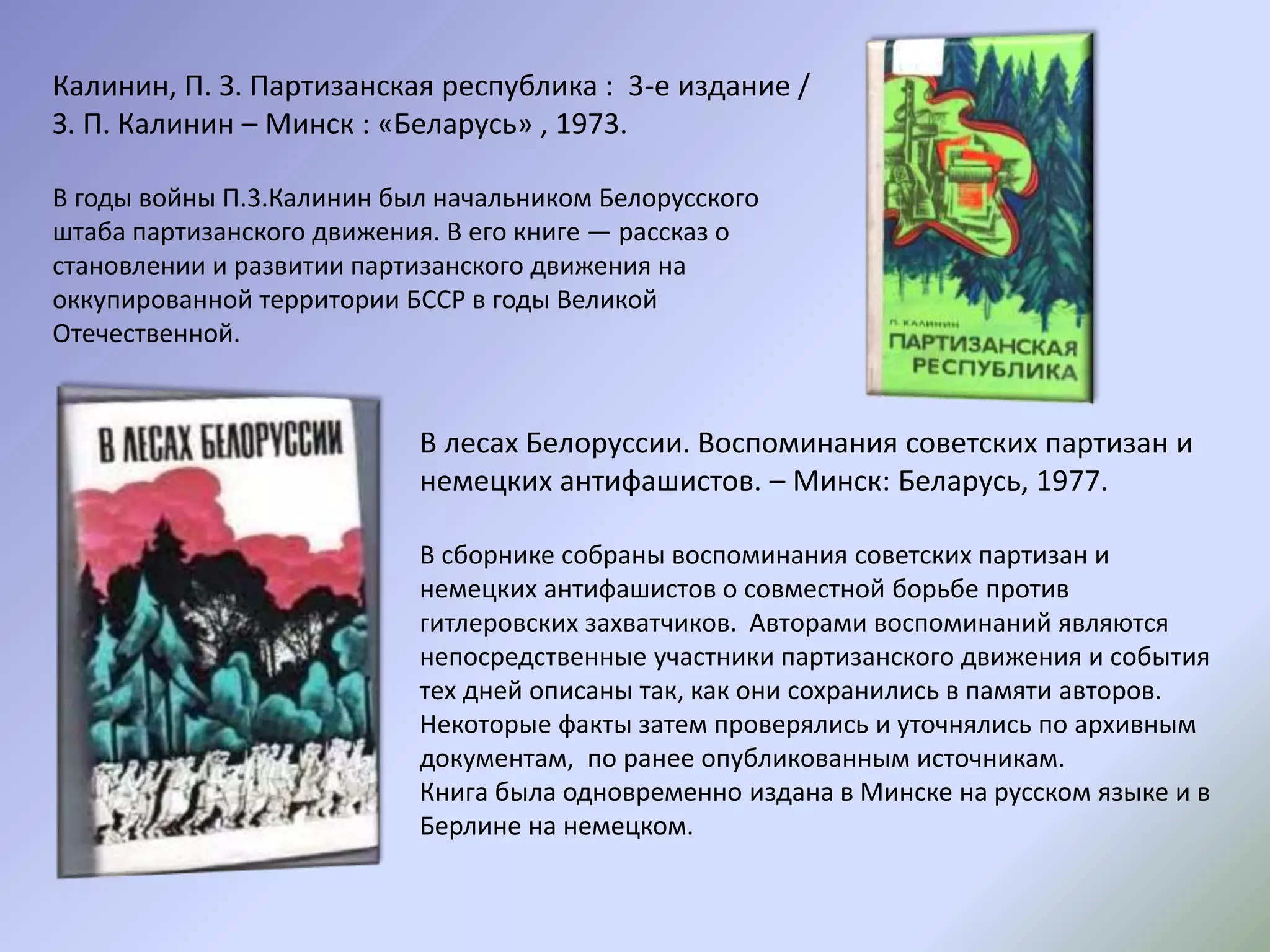 Калинин, П. З. Партизанская республика : 3-е издание /
З. П. Калинин – Минск : «Беларусь» , 1973.
В годы войны П.3.Калинин был начальником Белорусского
штаба партизанского движения. В его книге — рассказ о
становлении и развитии партизанского движения на
оккупированной территории БССР в годы Великой
Отечественной.
В лесах Белоруссии. Воспоминания советских партизан и
немецких антифашистов. – Минск: Беларусь, 1977.
В сборнике собраны воспоминания советских партизан и
немецких антифашистов о совместной борьбе против
гитлеровских захватчиков. Авторами воспоминаний являются
непосредственные участники партизанского движения и события
тех дней описаны так, как они сохранились в памяти авторов.
Некоторые факты затем проверялись и уточнялись по архивным
документам, по ранее опубликованным источникам.
Книга была одновременно издана в Минске на русском языке и в
Берлине на немецком.
 