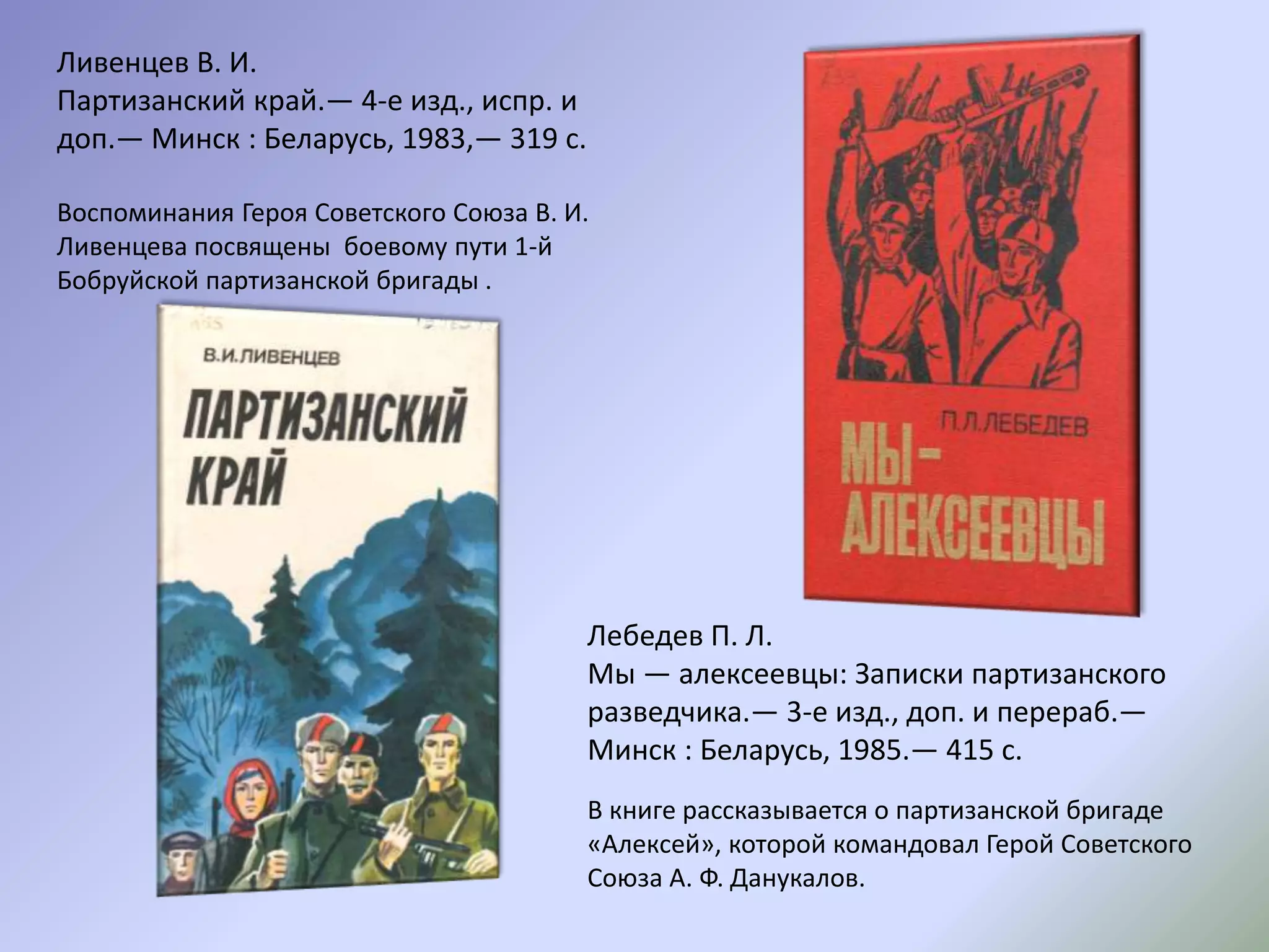 Лебедев П. Л.
Мы — алексеевцы: Записки партизанского
разведчика.— 3-е изд., доп. и перераб.—
Минск : Беларусь, 1985.— 415 с.
В книге рассказывается о партизанской бригаде
«Алексей», которой командовал Герой Советского
Союза А. Ф. Данукалов.
Ливенцев В. И.
Партизанский край.— 4-е изд., испр. и
доп.— Минск : Беларусь, 1983,— 319 с.
Воспоминания Героя Советского Союза В. И.
Ливенцева посвящены боевому пути 1-й
Бобруйской партизанской бригады .
 